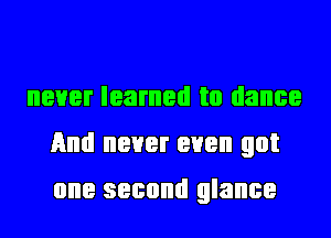 never learned to dance
And never even got
one second glance