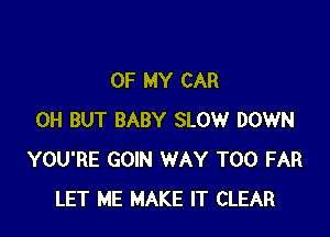 OF MY CAR

0H BUT BABY SLOW DOWN
YOU'RE GOIN WAY T00 FAR
LET ME MAKE IT CLEAR