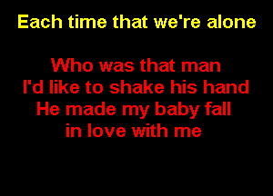 Each time that we're alone

Who was that man
I'd like to shake his hand
He made my baby fall
in love with me