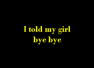 I told my girl

bye bye