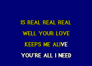 IS REAL REAL REAL

WELL YOUR LOVE
KEEPS ME ALIVE
YOU'RE ALL I NEED