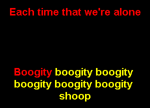 Each time that we're alone

Boogity boogity boogity
boogity boogity boogity
shoop