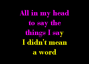 All in my head
to say the

things I say
I didn't mean

a word