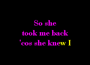 So she

took me back

'cos she knew I