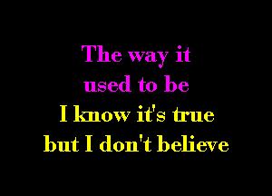 The way it

used to be

I know it's true
but I don't believe