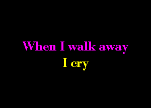 When I walk away

Icry