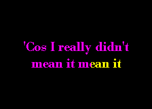 'Cos Ireally didn't

mean it mean it