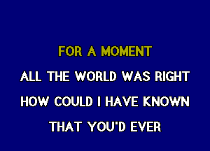 FOR A MOMENT

ALL THE WORLD WAS RIGHT
HOW COULD I HAVE KNOWN
THAT YOU'D EVER