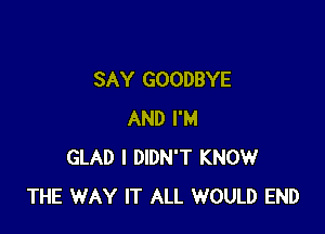 SAY GOODBYE

AND I'M
GLAD I DIDN'T KNOW
THE WAY IT ALL WOULD END