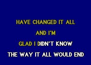 HAVE CHANGED IT ALL

AND I'M
GLAD I DIDN'T KNOW
THE WAY IT ALL WOULD END