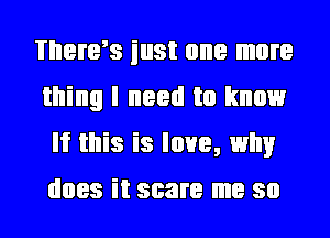 Thenrs iust one more
thing I need to know
If this is love, why
does it scare me so