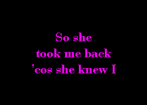 So she

took me back

'cos she knew I