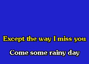 Except the way I miss you

Come some rainy day