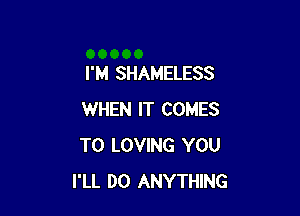 I'M SHAMELESS

WHEN IT COMES
TO LOVING YOU
I'LL DO ANYTHING