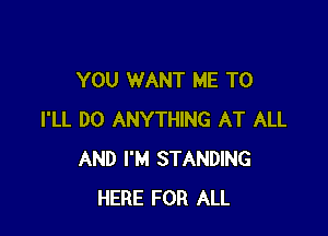 YOU WANT ME TO

I'LL DO ANYTHING AT ALL
AND I'M STANDING
HERE FOR ALL