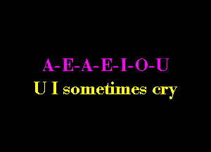 A- E- A- E- I- O-U

U I sometimes cry