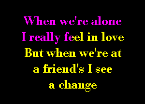 When we're alone

I really feel in love

But When we're at
a friend's I see

a change