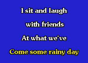 I sit and laugh

with friends
At what we've

Come some rainy day