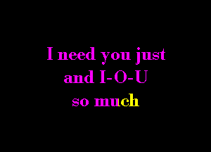 I need you just

and I-O-U

so much