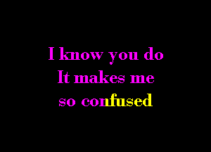 I know you do

It makes me

so confused