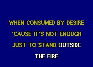 WHEN CONSUMED BY DESIRE

'CAUSE IT'S NOT ENOUGH
JUST TO STAND OUTSIDE
THE FIRE