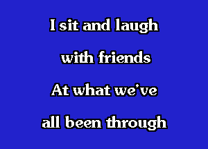 I sit and laugh
with friends

At what we've

all been through
