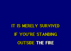 IT IS MERELY SURVIVED
IF YOU'RE STANDING
OUTSIDE THE FIRE