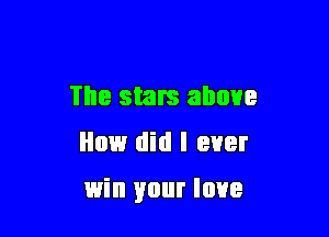 The stars above
How did I ever

win your love