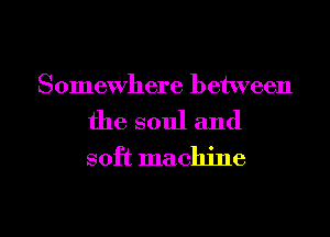 Somewhere between

the soul and
soft machine

g