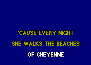 'CAUSE EVERY NIGHT
SHE WALKS THE BEACHES
OF CHEYENNE