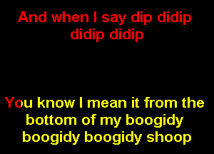 And when I say dip didip
didip didip

You know I mean it from the
bottom of my boogidy
boogidy boogidy shoop