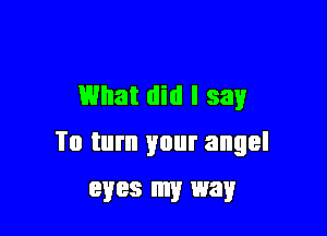 What did I say

To turn your angel
eyes my way