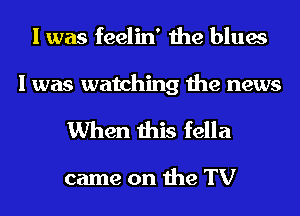 I was feelin' the blues

I was watching the news
When this fella

came on the TV