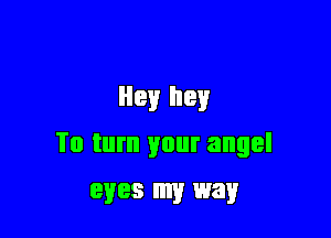 Hey hey

To turn your angel
eyes my way