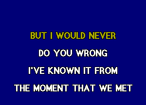 BUT I WOULD NEVER

DO YOU WRONG
I'VE KNOWN IT FROM
THE MOMENT THAT WE MET