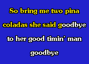 So bring me two pina
coladas she said goodbye
to her good timin' man

goodbye