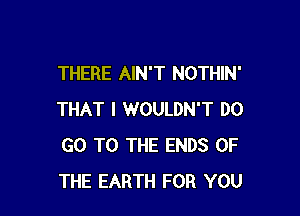 THERE AIN'T NOTHIN'

THAT I WOULDN'T DO
GO TO THE ENDS OF
THE EARTH FOR YOU