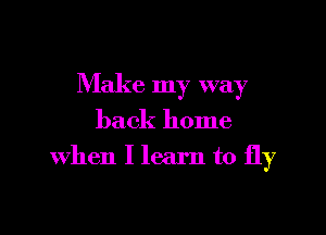 Make my way

back home
when I learn to fly
