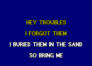 HEY TROUBLES

I FORGOT THEM
l BURIED THEM IN THE SAND
SO BRING ME