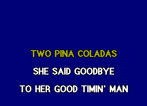 TWO PINA COLADAS
SHE SAID GOODBYE
T0 HER GOOD TIMIN' MAN