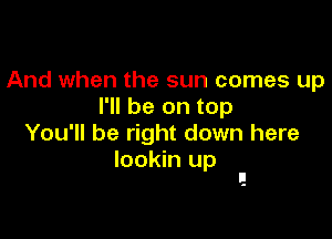 And when the sun comes up
I'll be on top

You'll be right down here

lookin up
I!