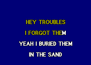 HEY TROUBLES

I FORGOT THEM
YEAH I BURIED THEM
IN THE SAND