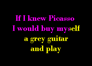 If I knew Picasso
I would buy myself

a grey guitar
and play
