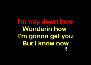 I'm way down here
Wonderin how

I'm gonna get you
But I know now
I!