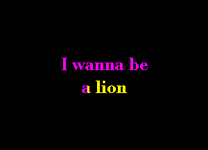 I wanna be

a lion