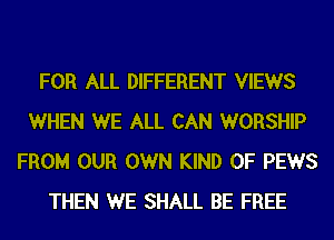 FOR ALL DIFFERENT VIEWS
WHEN WE ALL CAN WORSHIP
FROM OUR OWN KIND OF PEWS
THEN WE SHALL BE FREE