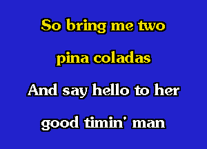 So bring me two

pina coladas

And say hello to her

good timin' man