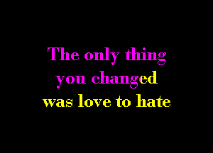 The only thing

you changed

was love to hate