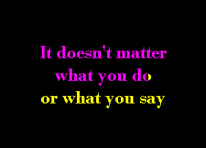 It doesn't matter
what you do

or What you say