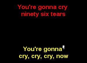 You're gonna cry
ninety six tears

You're gonna!
cry, cry, cry, now